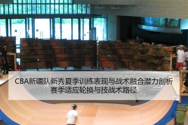 CBA新疆队新秀夏季训练表现与战术融合潜力剖析赛季适应轮换与技战术路径